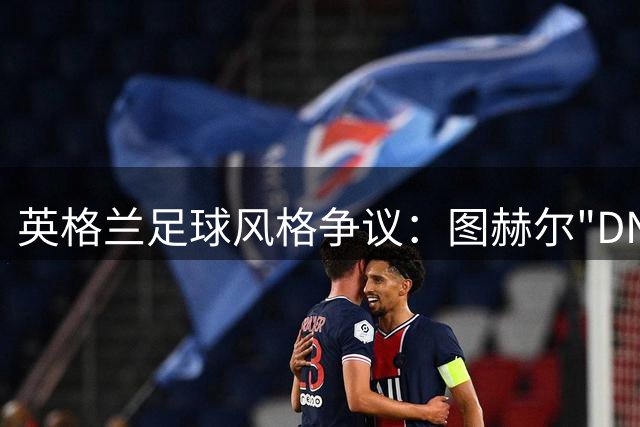 英格兰足球风格争议：图赫尔"DNA论"为何激怒三狮军团拥趸？